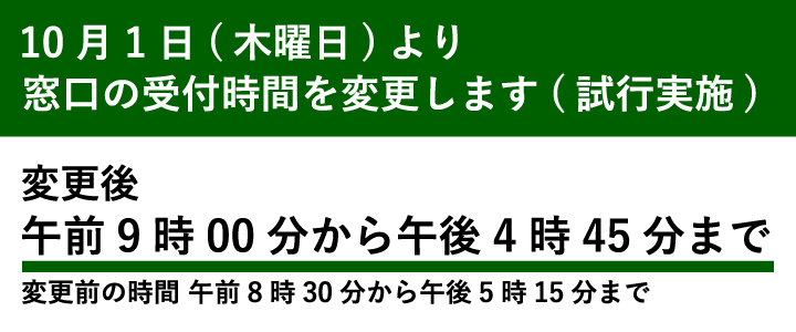 10月1日（木曜日）より窓口の受付時間を変更します（試行実施）　変更後　午前9時から午後4時45分まで　変更前の時間　午前8時30分から午後5時15分まで