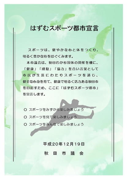 はずむスポーツ都市宣言　スポーツは、健やかな心と体をつくり、明るく豊かな時をはぐくみます。　本市議会は、秋田わか杉国体の開催を機に、「健康」、「感動」、「協力」を合い言葉として市民ンが生涯にわたりスポーツを通じ、健全な心身を育て、健康で明るく活力ある秋田市を目指すため、ここに「はずむスポーツ都市宣言」を宣言いたします。　スポーツをみずから楽しみましょう　スポーツを見て楽しみましょう　スポーツをみんなで楽しみましょう　平成20年12月19日秋田市議会