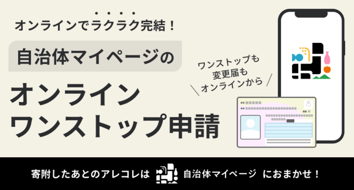ワンストップ申請も変更届もオンラインでラクラク完結! オンラインワストップン申請 自治体マイページに寄附した後のアレコレはおまかせ! 書類の作成や郵送不要(外部リンク・新しいウインドウで開きます)